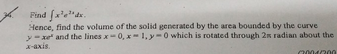 Find ∈t x^2e^(2x)dx. 
Hence, find the volume of the solid generated by the area bounded by the curve
y=xe^x and the lines x=0, x=1, y=0 which is rotated through 2π radian about the
x-axis.