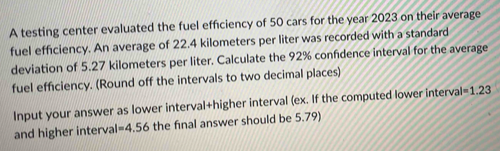 A testing center evaluated the fuel efficiency of 50 cars for the year 2023 on their average 
fuel efficiency. An average of 22.4 kilometers per liter was recorded with a standard 
deviation of 5.27 kilometers per liter. Calculate the 92% confdence interval for the average 
fuel efficiency. (Round off the intervals to two decimal places) 
Input your answer as lower interval+higher interval (ex. If the computed lower interva I=1.23
and higher interval =4.56 the final answer should be 5.79)