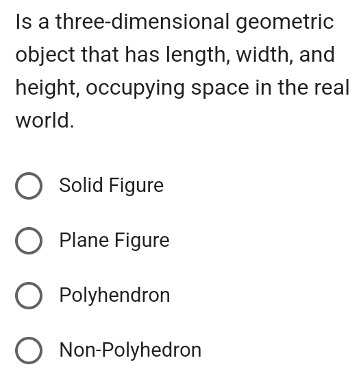 Is a three-dimensional geometric
object that has length, width, and
height, occupying space in the real
world.
Solid Figure
Plane Figure
Polyhendron
Non-Polyhedron