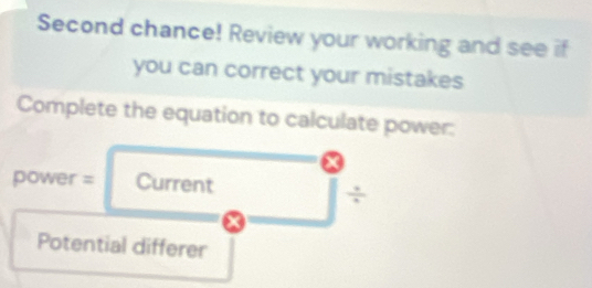 Second chance! Review your working and see if 
you can correct your mistakes 
Complete the equation to calculate power: 
power = Current 
÷ 
Potential differer