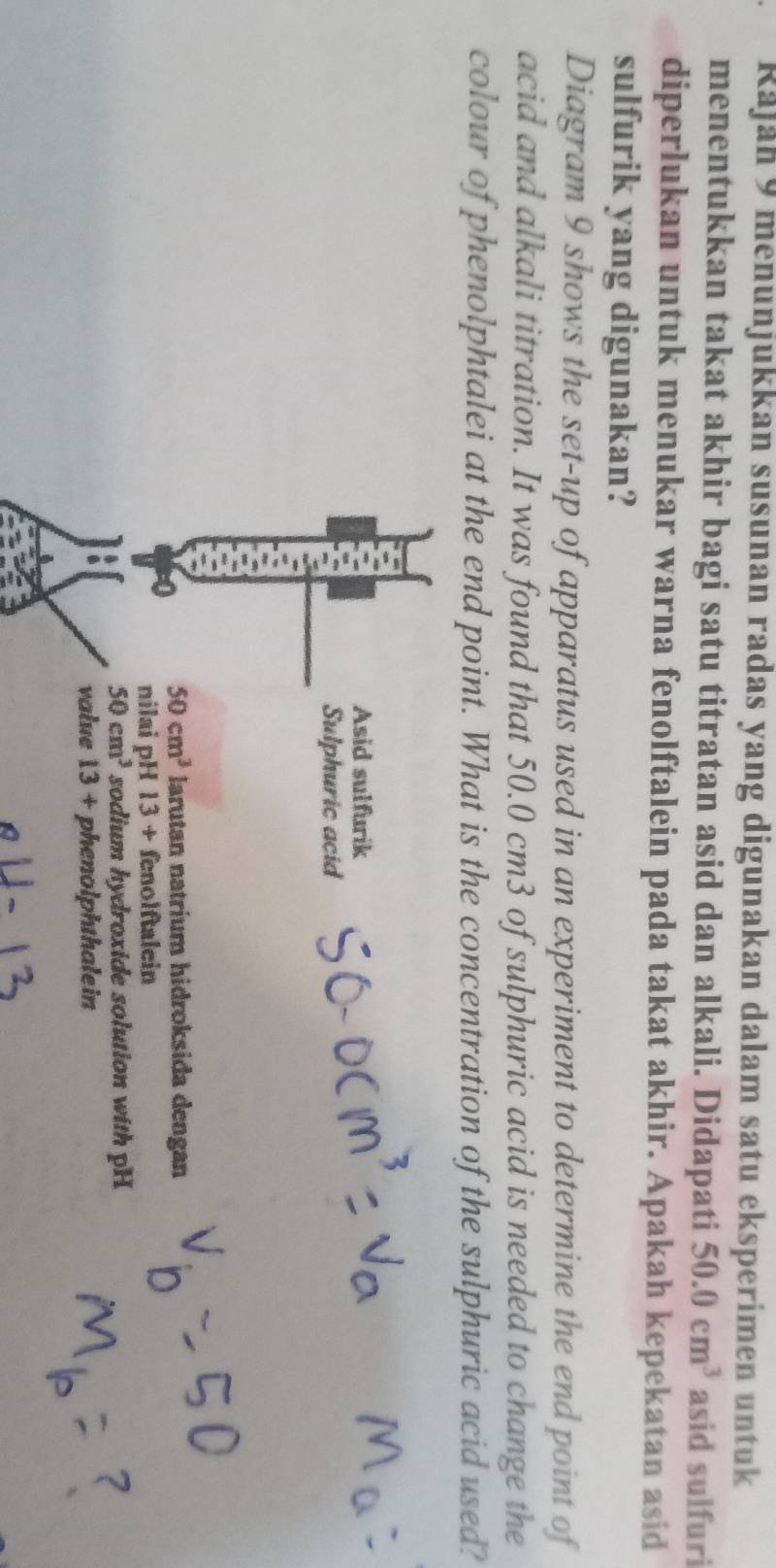 Rajan 9 menunjukkan susunan radas yang digunakan dalam satu eksperimen untuk
menentukkan takat akhir bagi satu titratan asid dan alkali. Didapati 50.0cm^3 asid sulfuri
diperlukan untuk menukar warna fenolftalein pada takat akhir. Apakah kepekatan asid
sulfurik yang digunakan?
Diagram 9 shows the set-up of apparatus used in an experiment to determine the end point of
acid and alkali titration. It was found that 50.0 cm3 of sulphuric acid is needed to change the
colour of phenolphtalei at the end point. What is the concentration of the sulphuric acid used?
Asid sulfurik
Sulphuric acid
7 50cm^3 larutan natrium hidroksida dengan
nilai pH 13+ fenolftalein
50cm^3 sodium hydroxide solution with pH
value 13+ phenolphthalein
