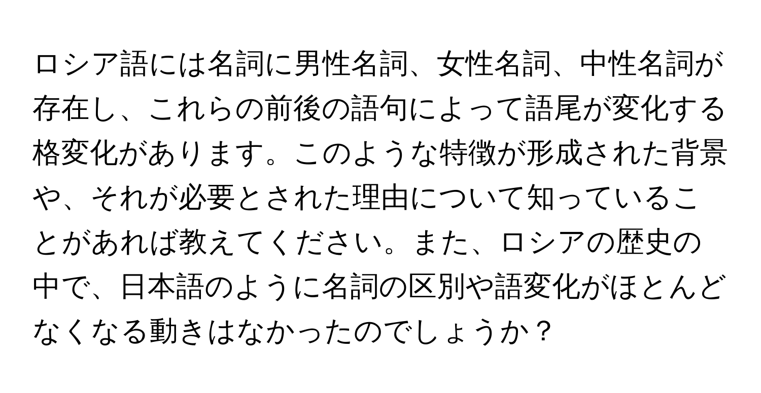 ロシア語には名詞に男性名詞、女性名詞、中性名詞が存在し、これらの前後の語句によって語尾が変化する格変化があります。このような特徴が形成された背景や、それが必要とされた理由について知っていることがあれば教えてください。また、ロシアの歴史の中で、日本語のように名詞の区別や語変化がほとんどなくなる動きはなかったのでしょうか？