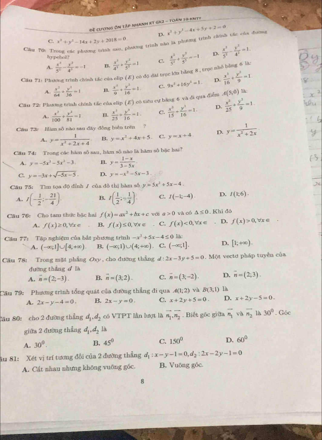 Đề cươnG ÔN Tập NhAnh KT GK2 - tOán 10-kNTT
D. x^2+y^2-4x+5y+2=0
hương trình nào là phương trình chính tấc của đường
C. x^2+y^2-14x+2y+2018=0
Câu 70: Tr  x^2/5^2 + y^2/5^2 =-1 D.  x^2/5^2 - y^2/4^2 =1.
hypebol?
A.  x^2/5^2 - y^2/4^2 =-1 B.  x^2/4^2 + y^2/5^2 =1 C.
Cău 71: Phương trình chính tắc của clip (E) có độ dài trục lớn bằng 8, trục nhỏ bằng 6 là:
A.  x^2/64 + y^2/36 =1 B.  x^2/9 + y^2/16 =1. C. 9x^2+16y^2=1. D.  x^2/16 + y^2/9 =1.
Cầu 72: Phương trình chính tắc của elip (E) có tiêu cự bằng 6 và đi qua điểm A(5;0) là:
A.  x^2/100 + y^2/81 =1 B.  x^2/25 + y^2/16 =1. C.  x^2/15 + y^2/16 =1. D.  x^2/25 + y^2/9 =1.
Cầu 73: Hàm số nào sau đây đồng biến trên  ?
A. y= 1/x^2+2x+4  B. y=x^2+4x+5. C. y=x+4. D. y= 1/x^2+2x .
Cầu 74: Trong các hàm số sau, hàm số nào là hàm số bậc hai?
A. y=-5x^3-5x^2-3. B. y= (1-x)/3-5x 
C. y=-3x+sqrt(-5x-5). D. y=-x^2-5x-3
Cầu 75: Tìm tọa độ đỉnh / của đồ thị hàm số y=5x^2+5x-4.
A. I(- 1/2 ;- 21/4 ). I( 1/2 ;- 1/4 ). C. I(-1;-4). D. I(1;6).
B.
Câu 76: Cho tam thức bậc hai f(x)=ax^2+bx+c với a>0 và có △ ≤ 0. Khi đó
A. f(x)≥ 0,forall x∈ B. f(x)≤ 0,forall x∈ C. f(x)<0,forall x∈. D. f(x)>0,forall x∈
Câu 77: Tập nghiệm của bắt phương trình -x^2+5x-4≤ 0 là:
A. (-∈fty ;1]∪ [4;+∈fty ). B. (-∈fty ;1)∪ (4;+∈fty ) C. (-∈fty ;1].
D. [1;+∈fty ).
Cầu 78: Trong mặt phẳng Oxy , cho đường thắng d:2x-3y+5=0 Một vectơ pháp tuyến của
đường thẳng d là
A. overline n=(2;-3). B. overline n=(3;2). C. overline n=(3;-2). D. overline n=(2;3).
Câu 79: Phương trình tổng quát của đường thẳng đi qua A(1;2) và B(3;1) là
A. 2x-y-4=0. B. 2x-y=0. C. x+2y+5=0. D. x+2y-5=0.
Cầu 80: cho 2 đường thẳng d_1,d_2 có VTPT lần lượt là overline n_1,overline n_2. Biết gốc giữa overline n_1 và overline n_2 là 30°. Góc
giữa 2 đường thẳng d_1,d_2 là
C.
A. 30^0. B. 45^0 150^0
D, 60°
âu 81: Xét vị trí tương đổi của 2 đường thẳng d_1:x-y-1=0,d_2:2x-2y-1=0
A. Cất nhau nhưng không vuông góc. B. Vuống góc.
8