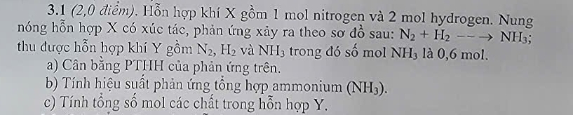 3.1 (2,0 điểm). Hỗn hợp khí X gồm 1 mol nitrogen và 2 mol hydrogen. Nung 
hóng hỗn hợp X có xúc tác, phản ứng xảy ra theo sơ đồ sau: N_2+H_2--to NH_3; 
thu được hỗn hợp khí Y gồm N_2, H_2 và NH_3 trong đó số mol NH_3 là 0,6 mol. 
a) Cân bằng PTHH của phản ứng trên. 
b) Tính hiệu suất phản ứng tổng hợp ammonium (NH_3). 
c) Tính tổng số mol các chất trong hỗn hợp Y.