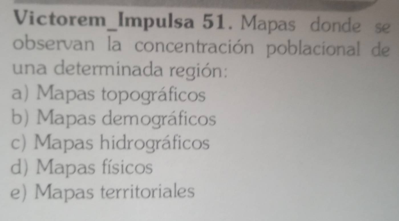 Victorem_Impulsa 51. Mapas donde se
observan la concentración poblacional de
una determinada región:
a) Mapas topográficos
b) Mapas demográficos
c) Mapas hidrográficos
d) Mapas físicos
e) Mapas territoriales