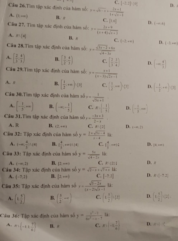 C. [-2.2]^1[0 D./
Câu 26.Tìm tập xác định của hàm số: y=sqrt(6-x)+ (2x+1)/1+sqrt(x-1) 
A. (1;+∈fty ) B. R C. [1.6] D. (-∈fty ,6)
Câu 27. Tìm tập xác định của hàm số: y= (2x+9)/(x+4)sqrt(x+3) 
A. Rvee  4
B. R C. (-2;+∈fty ) D. (-3,+∈fty )
Câu 28.Tìm tập xác định của hàm số: y= (sqrt(3x-2)+6x)/sqrt(4-3x) 
A. [ 2/3 : 4/3 ) B. [ 3/2 ; 4/3 ) C. [ 2/3 : 3/4 ) D. (-∈fty , 4/3 )
Câu 29.Tìm tập xác định của hàm số: y= (x+1)/(x-3)sqrt(2x-1) 
A. R
B. [ 1/2 ;+∈fty )vee  3 C. ( 1/2 .+∈fty ) 3 D. (- 1/2 ;+∈fty )vee  3
Câu 30.Tìm tập xác định của hàm số y= 1/sqrt(5x+1) ·
A. [- 1/5 ;+∈fty ) B. (-∈fty ;- 1/5 ] C. R∪  - 1/5  D. (- 1/5 ;+∈fty )
Câu 31.Tìm tập xác định của hàm số y= (-3x+3)/2-x ·
A. R B. (2;+∈fty ) C. Rvee  2 D. (-∈fty ,2)
Câu 32: Tập xác định của hàm số y= (2+sqrt(5x-4))/x-4  là:
A. (-∈fty ; 4/5 )vee  4 B. [ 4/5 ;+∈fty ) 4 C. ( 4/5 ,+∈fty ); D. [4,+∈fty )
Câu 33: Tập xác định của hàm số y= 5x/sqrt(4-2x)  là:
A. (-∈fty ;2) B. [2;+∈fty ) C. R|(2) : D. R
Câu 34: Tập xác định của hàm số y=sqrt(2-x)+sqrt(7+x) là:
A. (-7;2) B. [2;+∈fty ) C. [-7:2] D. Rvee  -7:2
Câu 35: Tập xác định của hàm số y= (sqrt(5-2x))/(x-2)sqrt(x-1)  là:
A. (1, 5/2 ) B. ( 5/2 ;+∈fty ) C. (1, 5/2 )vee  2 D. (1, 5/2 ],(2 .
Câu 36: Tập xác định của hàm số y= (x^2-1)/6x^2-x-7  là:
A. Rvee  -1.1: 7/6  B. R C. Rvee  -1; 7/6  D. Rvee -11