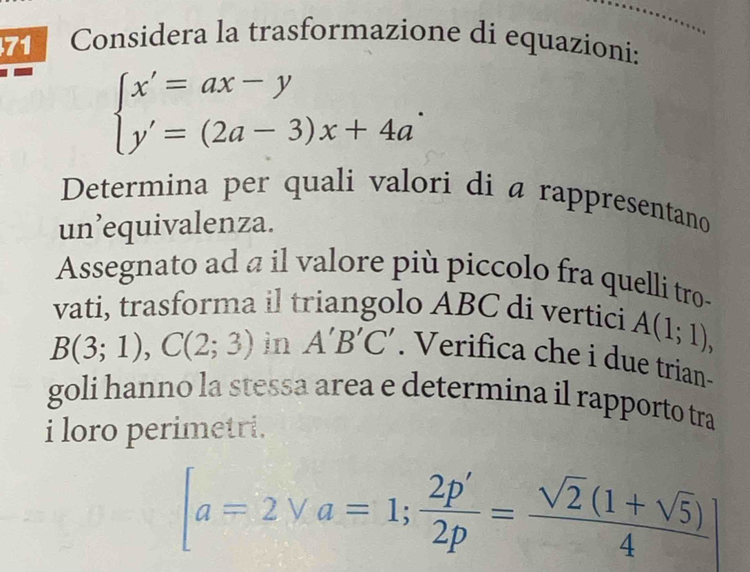 Considera la trasformazione di equazioni:
beginarrayl x'=ax-y y'=(2a-3)x+4a'endarray.
Determina per quali valori di a rappresentano 
un’equivalenza. 
Assegnato ad a il valore più piccolo fra quelli tro- 
vati, trasforma il triangolo ABC di vertici A(1;1),
B(3;1), C(2;3) in A'B'C'. Verifica che i due trian- 
goli hanno la stessa area e determina il rapporto tra 
i loro perimetri.
[a=2vee a=1; 2p'/2p = (sqrt(2)(1+sqrt(5)))/4 ]