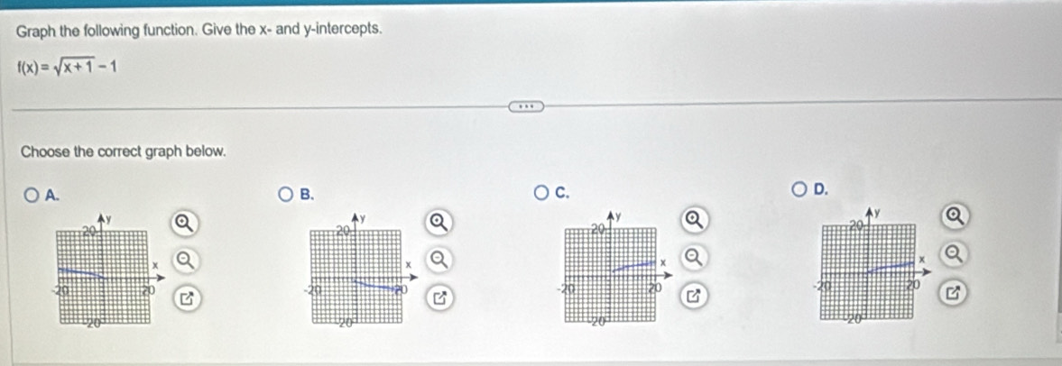 Graph the following function. Give the x - and y-intercepts.
f(x)=sqrt(x+1)-1
Choose the correct graph below. 
A. 
B. 
C. 
D.
y
a 
a 
x 
20 
B B 
B