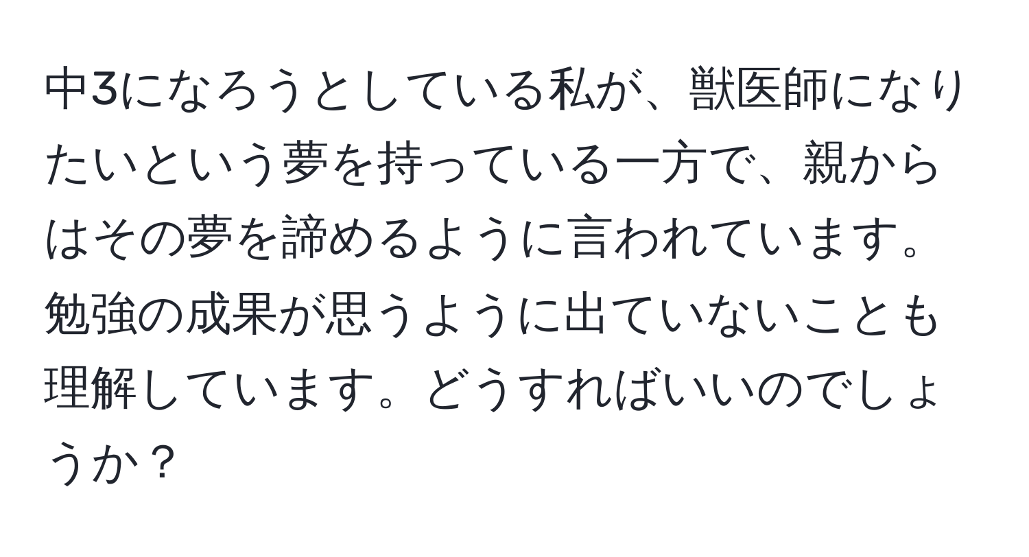 中3になろうとしている私が、獣医師になりたいという夢を持っている一方で、親からはその夢を諦めるように言われています。勉強の成果が思うように出ていないことも理解しています。どうすればいいのでしょうか？