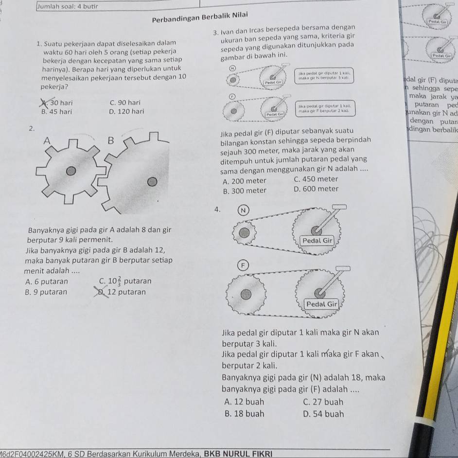 Jumlah soal: 4 butir
Perbandingan Berbalik Nilai
Peda Gis
3. Ivan dan Ircas bersepeda bersama dengan
1. Suatu pekerjaan dapat diselesaikan dalam ukuran ban sepeda yang sama, kriteria gir
waktu 60 hari oleh 5 orang (setiap pekerja sepeda yang digunakan ditunjukkan pada
bekerja dengan kecepatan yang sama setiap gambar di bawah ini.
Pedal Öi
harinya). Berapa hari yang diperlukan untuk a
menyelesaikan pekerjaan tersebut dengan 10 Jika pedal gir diputar 1 kau,
pekerja? PonAl sGle maka gir N berputar 3 val
dal gir (F) diput
n sehingga sepe
maka jarak ya
A. 30 hari C. 90 hari
B. 45 hari D. 120 hari maka gir F berputar 2 kali. Jika pedal gir diputar 1 kall.
putaran pec
Pectaš Cor
unakan gir N ad
dengan putar
dingan berbalil 
Jika pedal gir (F) diputar sebanyak suatu
bilangan konstan sehingga sepeda berpindah
sejauh 300 meter, maka jarak yang akan
ditempuh untuk jumlah putaran pedal yang
sama dengan menggunakan gir N adalah ....
A. 200 meter C. 450 meter
B. 300 meter D. 600 meter
4.
Banyaknya gigi pada gir A adalah 8 dan gir
berputar 9 kali permenit. 
Jika banyaknya gigi pada gir B adalah 12,
maka banyak putaran gir B berputar setiap
menit adalah ....
A. 6 putaran C. 10 2/3  putaran
B. 9 putaran D. 12 putaran
Jika pedal gir diputar 1 kali maka gir N akan
berputar 3 kali.
Jika pedal gir diputar 1 kali maka gir F akan 
berputar 2 kali.
Banyaknya gigi pada gir (N) adalah 18, maka
banyaknya gigi pada gir (F) adalah ....
A. 12 buah C. 27 buah
B. 18 buah D. 54 buah
16d2F04002425KM, 6 SD Berdasarkan Kurikulum Merdeka, BKB NURUL FIKRI