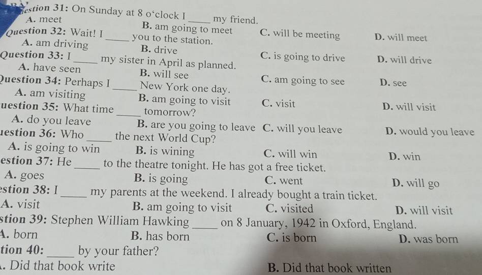 stion 31: On Sunday at 8 o‘clock I_ my friend.
A. meet
B. am going to meet C. will be meeting D. will meet
Question 32: Wait! I_ you to the station.
A. am driving B. drive C. is going to drive D. will drive
Question 33: I_ my sister in April as planned.
A. have seen B. will see C. am going to see D. see
Question 34: Perhaps I _New York one day.
A. am visiting B. am going to visit C. visit D. will visit
uestion 35: What time_ tomorrow?
A. do you leave B. are you going to leave C. will you leave D. would you leave
estion 36: Who _the next World Cup?
A. is going to win B. is wining C. will win
D. win
estion 37: He _to the theatre tonight. He has got a free ticket.
A. goes B. is going C. went D. will go
estion 38: I_ my parents at the weekend. I already bought a train ticket.
A. visit B. am going to visit C. visited D. will visit
stion 39: Stephen William Hawking _on 8 January, 1942 in Oxford, England.
A. born B. has born C. is born D. was born
tion 40: _by your father?
. Did that book write B. Did that book written