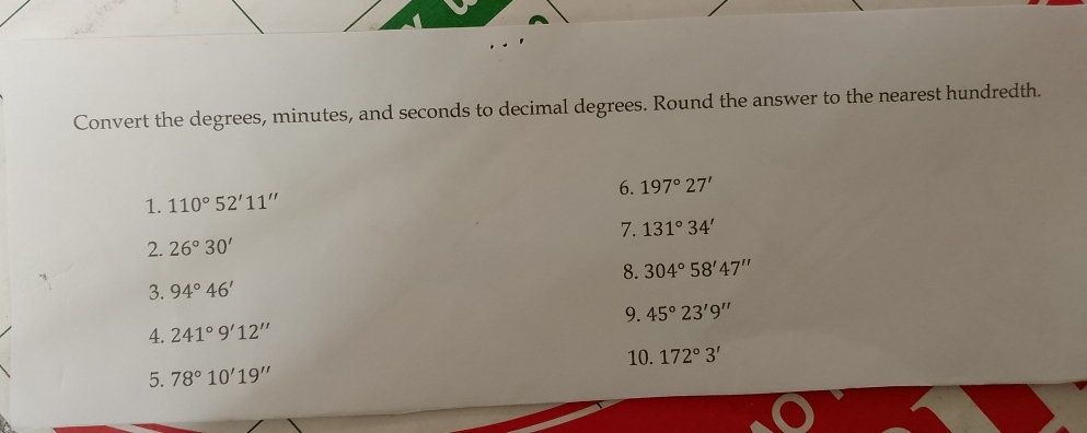 Convert the degrees, minutes, and seconds to decimal degrees. Round the answer to the nearest hundredth. 
6. 197°27'
1. 110°52'11''
7. 131°34'
2. 26°30'
3. 94°46' 8. 304°58'47''
9. 45°23'9''
4. 241°9'12''
10. 
5. 78°10'19'' 172°3'