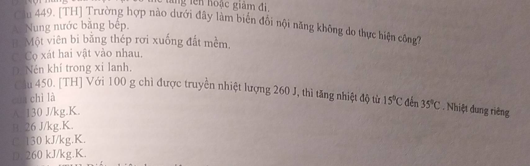 tăng lên hoạc giảm đi.
Cu 449. [TH] Trường hợp nào dưới đây làm biến đổi nội năng không do thực hiện công?
A. Nung nước bằng bếp.
B. Một viên bi bằng thép rơi xuống đất mềm.
Có Cọ xát hai vật vào nhau.
D. Nén khí trong xi lanh.
Cu 450. [TH] Với 100 g chì được truyền nhiệt lượng 260 J, thì tăng nhiệt độ từ 15°C đến 35°C Nhiệt dung riêng
cua chì là
A. 130 J/kg.K.
B. 26 J/kg. K.
C. 130 kJ/kg.K.
D. 260 kJ/kg.K.