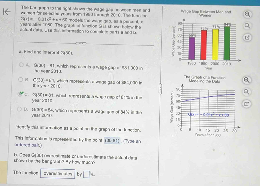 The bar graph to the right shows the wage gap between men and 
women for selected years from 1980 through 2010. The function
G(x)=-0.01x^2+x+60 models the wage gap, as a percent, x
years after 1980. The graph of function G is shown below the
actual data. Use this information to complete parts a and b.
a. Find and interpret G(30).
A. G(30)=81 , which represents a wage gap of $81,000 in
the year 2010.
The Graph of a Function
B. G(30)=84 , which represents a wage gap of $84,000 in Modeling the Data
the year 2010.
90
C. G(30)=81 , which represents a wage gap of 81% in the
75
year 2010. 60
45
D. G(30)=84 , which represents a wage gap of 84% in the 30 G(x)=-0.01x^2+x+60
year 2010.
15
0
Identify this information as a point on the graph of the function.
0 5 10 15 20 25 30
Years after 1980
This information is represented by the point (30,81). (Type an
ordered pair.)
b. Does G(30) overestimate or underestimate the actual data
shown by the bar graph? By how much?
The function overestimates by □ %.