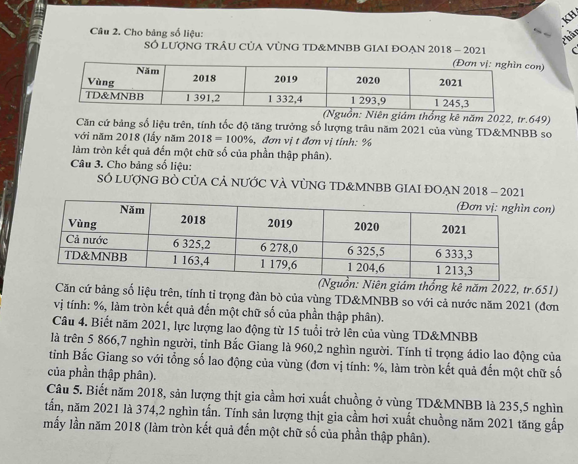 KH 
Câu 2. Cho bảng số liệu: 
Phần 
SÓ LUợNG TRÂU CỦA VỦNG TD&MNBB GIAI ĐOẠN 2018 - 2021 C 
on) 
ồn: Niên giám thống kê năm 2022, tr. 649) 
Căn cứ bảng số liệu trên, tính tốc độ tăng trưởng số lượng trâu năm 2021 của vùng TD&MNBB so 
với năm 2018 (lấy năm 2018=100% , đơn vị t đơn vị tính: %
làm tròn kết quả đến một chữ số của phần thập phân). 
Câu 3. Cho bảng số liệu: 
SÓ LượNG BỜ CỦA CẢ NƯỚC VÀ VỦNG TD& MNBB GIAI ĐOẠN 2018 - 2021 
con) 
(Nguồn: Niên giám thống kê năm 2022, tr. 651) 
Căn cứ bảng số liệu trên, tính tỉ trọng đàn bò của vùng TD&MNBB so với cả nước năm 2021 (đơn 
vị tính: %, làm tròn kết quả đến một chữ số của phần thập phân). 
Câu 4. Biết năm 2021, lực lượng lao động từ 15 tuổi trở lên của vùng TD&MNBB 
là trên 5 866, 7 nghìn người, tỉnh Bắc Giang là 960, 2 nghìn người. Tính tỉ trọng ádio lao động của 
tỉnh Bắc Giang so với tổng số lao động của vùng (đơn vị tính: %, làm tròn kết quả đến một chữ số 
của phần thập phân). 
Câu 5. Biết năm 2018, sản lượng thịt gia cầm hơi xuất chuồng ở vùng TD&MNBB là 235, 5 nghìn 
tấn, năm 2021 là 374, 2 nghìn tấn. Tính sản lượng thịt gia cầm hơi xuất chuồng năm 2021 tăng gấp 
mấy lần năm 2018 (làm tròn kết quả đến một chữ số của phần thập phân).