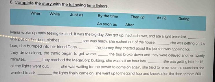 Complete the story with the following time linkers. 
When While Just as By the time Then (2) As (2) During 
As soon as After 
Maria woke up early feeling excited. It was the big day. She got up, had a shower, and ate a light breakfast._ 
she put on her best clothes. _she was ready, she rushed out of the house. _she was getting on the 
bus, she bumped into her friend Daisy._ the journey they chatted about the job she was applying for._ 
they drove along, the traffic began to get worse. _the bus broke down and they were delayed another twenty
minutes._ they reached the MegaCorp building, she was half an hour late. _she was getting into the lift, 
all the lights went out. _she was waiting for the power to come on again, she tried to remember the questions she 
wanted to ask. _the lights finally came on, she went up to the 22nd floor and knocked on the door or room 2001.