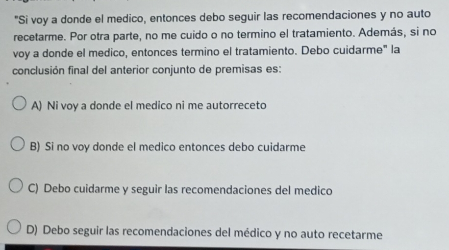 "Si voy a donde el medico, entonces debo seguir las recomendaciones y no auto
recetarme. Por otra parte, no me cuido o no termino el tratamiento. Además, si no
voy a donde el medico, entonces termino el tratamiento. Debo cuidarme" la
conclusión final del anterior conjunto de premisas es:
A) Ni voy a donde el medico ni me autorreceto
B) Si no voy donde el medico entonces debo cuidarme
C) Debo cuidarme y seguir las recomendaciones del medico
D) Debo seguir las recomendaciones del médico y no auto recetarme