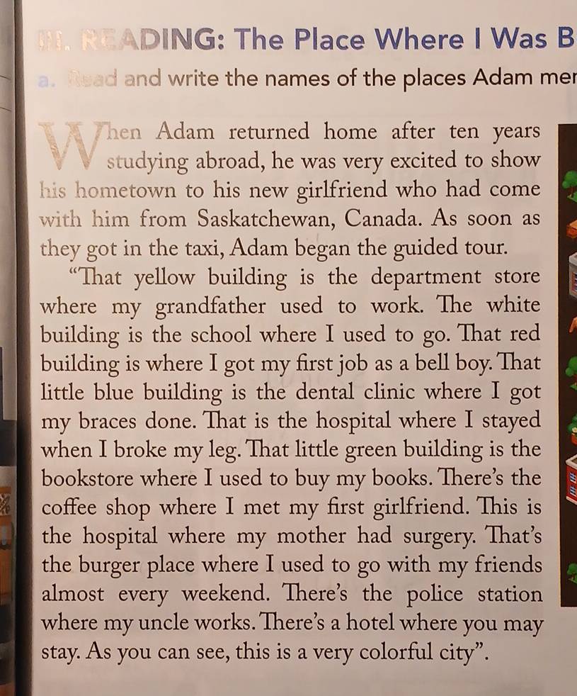 READING: The Place Where I Was B 
a. Read and write the names of the places Adam mer 
Then Adam returned home after ten years
studying abroad, he was very excited to show 
his hometown to his new girlfriend who had come 
with him from Saskatchewan, Canada. As soon as 
they got in the taxi, Adam began the guided tour. 
“That yellow building is the department store 
where my grandfather used to work. The white 
building is the school where I used to go. That red 
building is where I got my first job as a bell boy. That 
little blue building is the dental clinic where I got 
my braces done. That is the hospital where I stayed 
when I broke my leg. That little green building is the 
bookstore where I used to buy my books. There’s the 
a coffee shop where I met my first girlfriend. This is 
the hospital where my mother had surgery. That's 
the burger place where I used to go with my friends fr 
almost every weekend. There’s the police station 
where my uncle works. There’s a hotel where you may 
stay. As you can see, this is a very colorful city”.