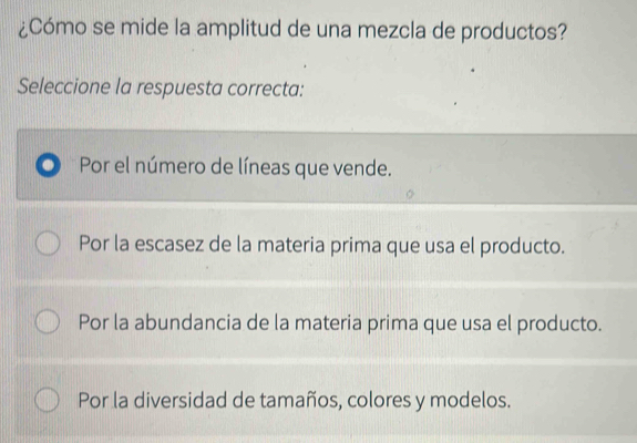 ¿Cómo se mide la amplitud de una mezcla de productos?
Seleccione la respuesta correcta:
Por el número de líneas que vende.
Por la escasez de la materia prima que usa el producto.
Por la abundancia de la materia prima que usa el producto.
Por la diversidad de tamaños, colores y modelos.