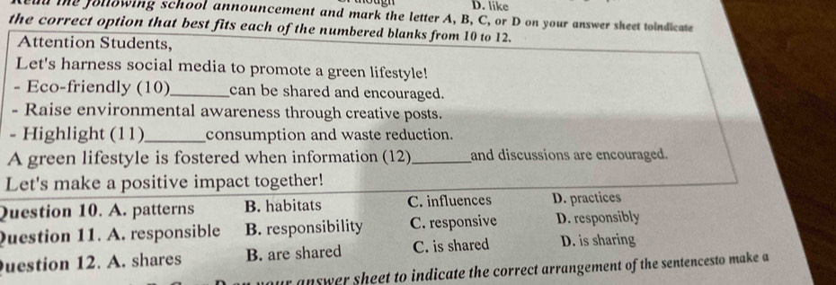 like
ad the following school announcement and mark the letter A, B, C, or D on your answer sheet toindicate
the correct option that best fits each of the numbered blanks from 10 to 12.
Attention Students,
Let's harness social media to promote a green lifestyle!
- Eco-friendly (10)_ can be shared and encouraged.
- Raise environmental awareness through creative posts.
- Highlight (11)_ consumption and waste reduction.
A green lifestyle is fostered when information (12)_ and discussions are encouraged.
Let's make a positive impact together!
Question 10. A. patterns B. habitats C. influences D. practices
Question 11. A. responsible B. responsibility C. responsive D. responsibly
uestion 12. A. shares B. are shared C. is shared D. is sharing
ur answer sheet to indicate the correct arrangement of the sentencesto make a