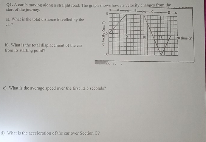 A car is moving along a straight road. The graph shows how its velocity changes from the 
start of the journey. 
a). What is the total distance travelled by the 
car? 
b). What is the total displacement of the car 
from its starting point? 
c). What is the average speed over the first 12.5 seconds? 
d). What is the acceleration of the car over Section C?