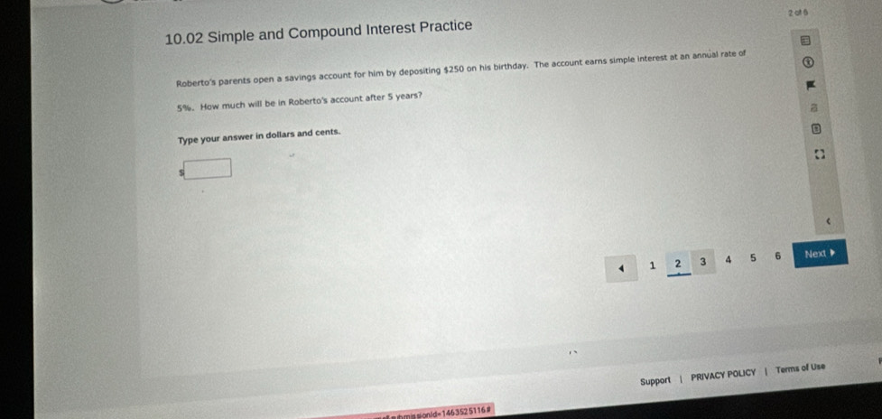 at 6 
10.02 Simple and Compound Interest Practice 
Roberto's parents open a savings account for him by depositing $250 on his birthday. The account earns simple interest at an annual rate of
5%. How much will be in Roberto's account after 5 years? 
Type your answer in dollars and cents.
1 2 3 4 5 6 Next 
Support | PRIVACY POLICY | Terms of Use 
=onid= 146352 5116 #