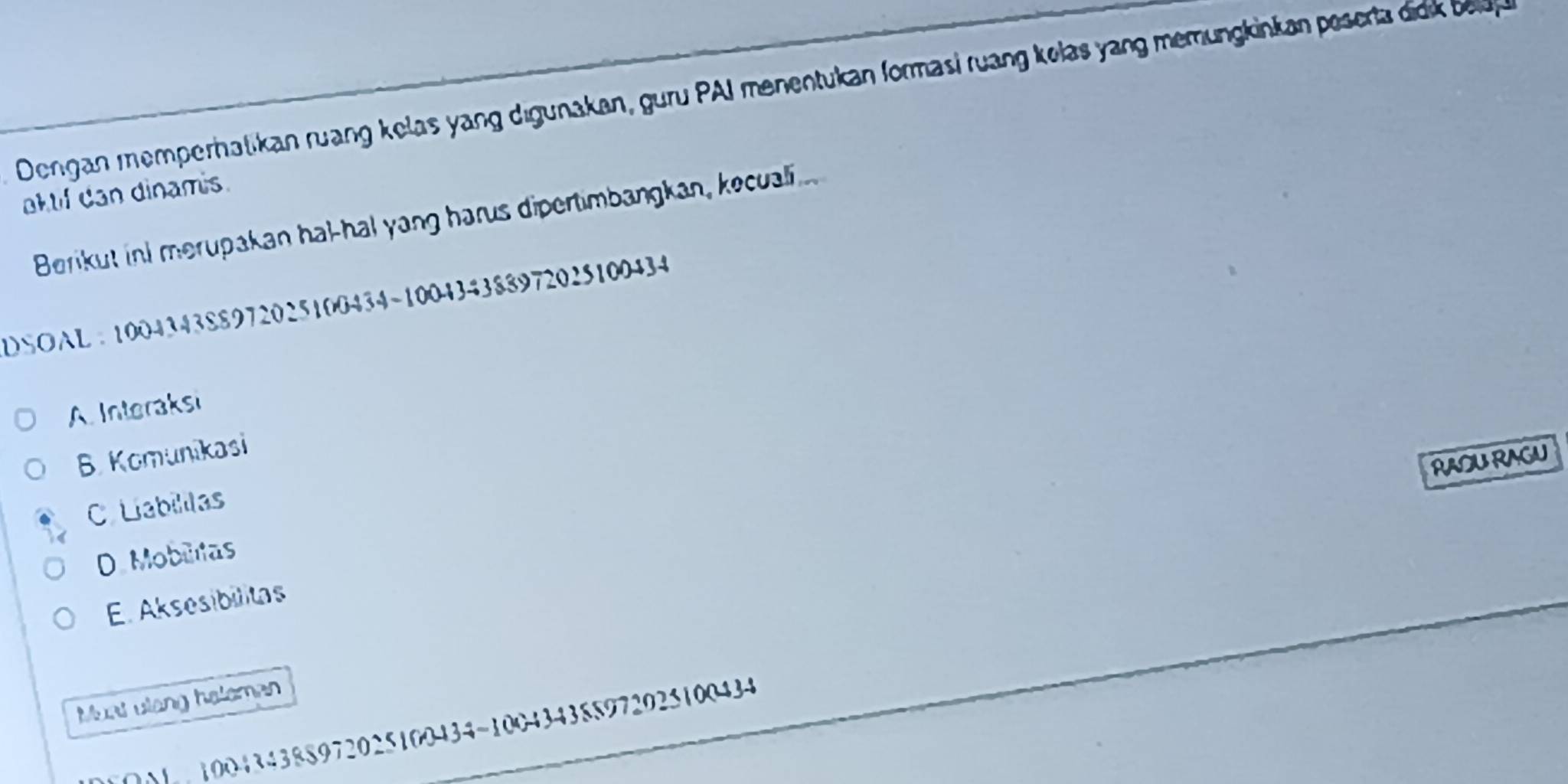 Dengan memperhatikan ruang kelas yang digunakan, guru PAI menentukan formasi ruang kolas yang memungkinkan pesert di b 
aktif dan dinamis.
Berikut ind merupakan hal-hal yang harus dipertimbangkan, kecuali
DSOAL ： 100434388972025100434 ~100434388972025100434
A Interaksi
B. Komunikasi
RAOU RAGU
C Liabillas
D Moblitas
E. Aksesibilitas
Must ulang heleman
001 100434388972025100434 ~100434388972025100434