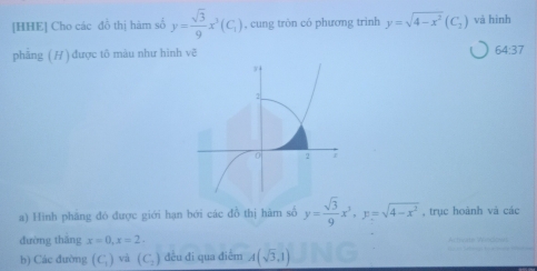 [HHE] Cho các đồ thị hàm số y= sqrt(3)/9 x^3(C_1) , cung tròn có phương trình y=sqrt(4-x^2)(C_2) và hình 
phẳng ( H ) được tô màu như hình vẽ
64:37
a) Hình phăng đỏ được giới hạn bởi các đồ thị hàm số y= sqrt(3)/9 x^3, y=sqrt(4-x^3) , trục hoành và các 
đường thắng x=0, x=2. 
b) Các đường (C_1) và (C_2) đều đi qua điểm A(sqrt(3),1)