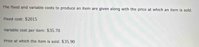 The fixed and variable costs to produce an item are given along with the price at which an item is sold. 
Fixed cost: $2015
Variable cost per item: $35.70
Price at which the item is sold: $35.90