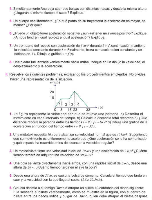 Simultáneamente Ana deja caer dos bolsas con distintas masas y desde la misma altura.
¿Llegarán al mismo tiempo al suelo? Explique.
5. Un cuerpo cae libremente, ¿En qué punto de su trayectoria la aceleración es mayor, es
menor? ¿Por qué?
6. Puede un objeto tener aceleración negativa y aun así tener un avance positivo? Explique.
¿Ambos tendrán igual rapidez e igual aceleración? Explique.
7. Un tren parte del reposo con aceleración de 3m/s^2 durante 5s. A continuación mantiene
la velocidad constante durante 8 s. Finalmente, frena con aceleración constante y se
detiene en 3 s. Dibuja la gráfica v=f(t).
8. Una piedra fue lanzada verticalmente hacia arriba, indique en un dibujo la velocidad, el
desplazamiento y la aceleración.
II. Resuelve los siguientes problemas, explicando los procedimientos empleados. No olvides
hacer una representación de la situación.
v(m s
20
10
1 2 3 4
0 8 16 23 33 1 (s)
1. La figura representa la velocidad con que se mueve una persona. a) Describa el
movimiento en cada intervalo de tiempo. b) Calcule la distancia total recorrida c) ¿Que
distancia recorre la persona entre los tiempos t=8 s y t=16 :? d) Dibuje una gráfica de la
aceleración en función del tiempo entre t=0 V t=33s.
2. Una mototaxi necesita 10s para alcanzar su velocidad normal que es 40 km/h. Suponiendo
que su movimiento es uniformemente acelerado ¿ Qué aceleración se le ha comunicado
y qué espacio ha recorrido antes de alcanzar la velocidad regular?
3. Un motociclista tiene una velocidad inicial de 10 m/s y una aceleración de 2m/s^2 ¿Cuánto
tiempo tardará en adquirir una velocidad de 90 km/h?
4. Una bola se lanza directamente hacia arriba, con una rapidez inicial de 8 m/, desde una
altura de 20 m. ¿Cuánto tiempo tarda en el aire la bola?
5. Desde una altura de 25 m, se cae una bolsa de cemento. Calcula el tiempo que tarda en
caer y la velocidad con la que llega al suelo. (2,3s; 22,5m/s).
6. Claudia desafía a su amigo David a atrapar un billete 10 córdobas del modo siguiente:
Ella sostiene el billete verticalmente, como se muestra en la figura, con el centro del
billete entre los dedos índice y pulgar de David, quien debe atrapar el billete después