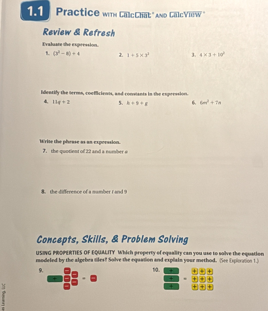 Practice with CalcChat" And CalcView" 
Review & Refresh 
Evaluate the expression. 
1. (3^2-8)+4 2. 1+5* 3^2 3, 4* 3+10^2
Identify the terms, coefficients, and constants in the expression. 
4. 11q+2 5. h+9+g 6. 6m^2+7n
Write the phrase as an expression. 
7. the quotient of 22 and a number a
8. the difference of a number t and 9
Concepts, Skills, & Problem Solving 
USING PROPERTIES OF EQUALITY Which property of equality can you use to solve the equation 
modeled by the algebra tiles? Solve the equation and explain your method. (See Exploration 1.) 
9. 10. + + + + 
+ = 
+ = + + 
+ + +