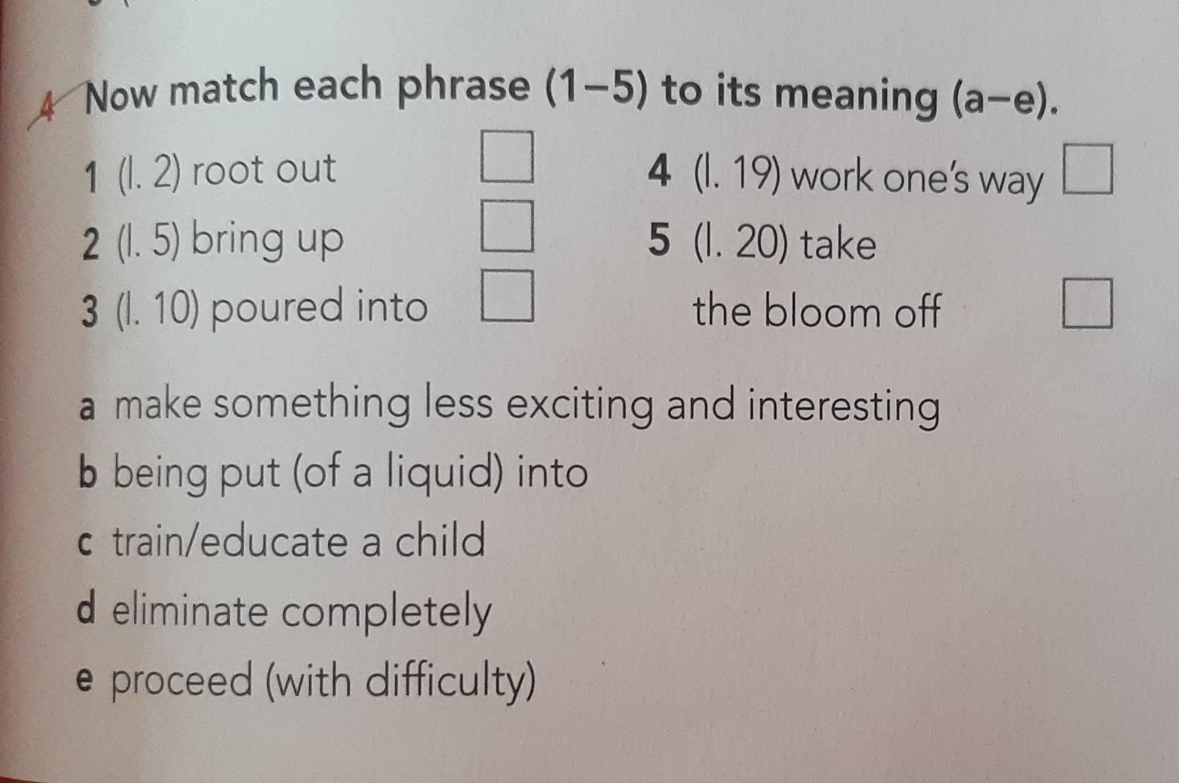 Now match each phrase (1-5) to its meaning (a-e).
1(l.2) root out 4 (1.19) work one’s way □
2(1.5) bring up 5 (1. 20) take
3(l.10) poured into the bloom off
a make something less exciting and interesting
b being put (of a liquid) into
c train/educate a child
d eliminate completely
e proceed (with difficulty)