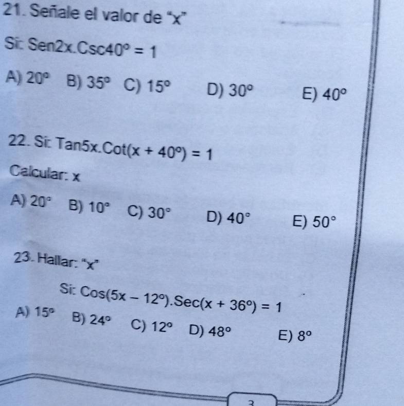 Señale el valor de “ x ”
Sic Sen2x.Csc40°=1
A) 20° B) 35° C) 15° D) 30° E) 40°
22. Si Tan5x.Cot(x+40°)=1
Calcular: x
A) 20° B) 10° C) 30° D) 40° E) 50°
23. Hallar: “ x ”
Si: Cos(5x-12°).Sec(x+36°)=1
A) 15° B) 24° C) 12° D) 48° E) 8°