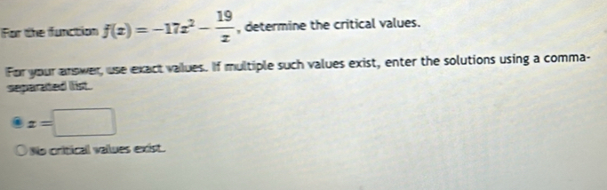 For the function f(x)=-17x^2- 19/x  , determine the critical values. 
For your answer, use exact values. If multiple such values exist, enter the solutions using a comma- 
separated list.
x=□
No critical vallues exist.