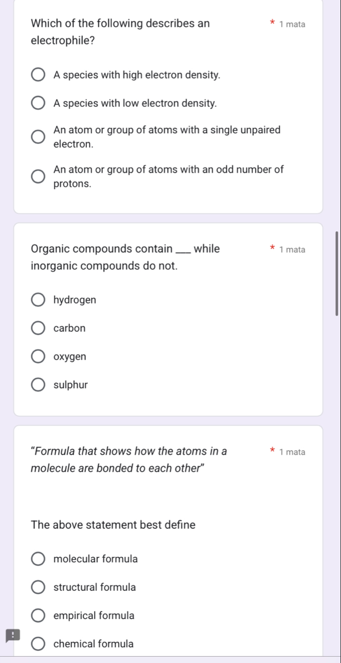 Which of the following describes an 1 mata
electrophile?
A species with high electron density.
A species with low electron density.
An atom or group of atoms with a single unpaired
electron.
An atom or group of atoms with an odd number of
protons.
Organic compounds contain _while 1 mata
inorganic compounds do not.
hydrogen
carbon
oxygen
sulphur
“Formula that shows how the atoms in a 1 mata
molecule are bonded to each other"
The above statement best define
molecular formula
structural formula
empirical formula
!
chemical formula