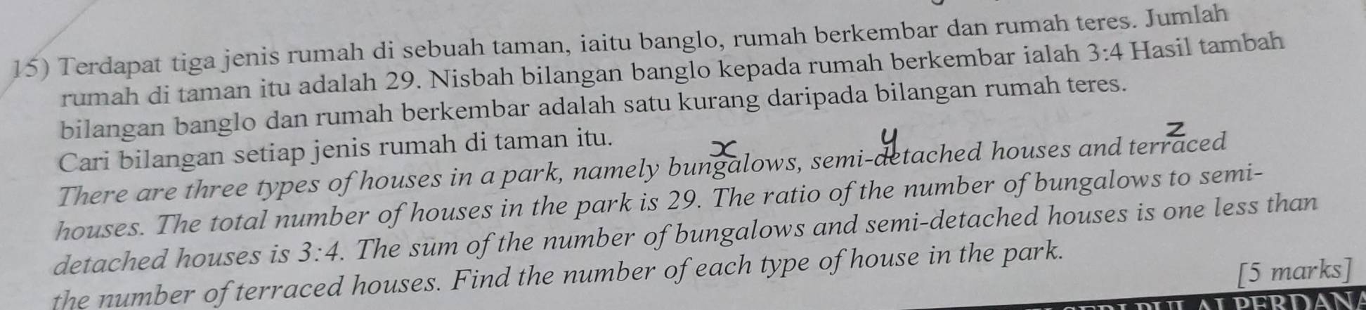 Terdapat tiga jenis rumah di sebuah taman, iaitu banglo, rumah berkembar dan rumah teres. Jumlah 
rumah di taman itu adalah 29. Nisbah bilangan banglo kepada rumah berkembar ialah 3:4 Hasil tambah 
bilangan banglo dan rumah berkembar adalah satu kurang daripada bilangan rumah teres. 
Cari bilangan setiap jenis rumah di taman itu. 
There are three types of houses in a park, namely bungalows, semi-detached houses and terraced 
houses. The total number of houses in the park is 29. The ratio of the number of bungalows to semi- 
detached houses is 3:4. The sum of the number of bungalows and semi-detached houses is one less than 
[5 marks] 
the number of terraced houses. Find the number of each type of house in the park. 
PERDA