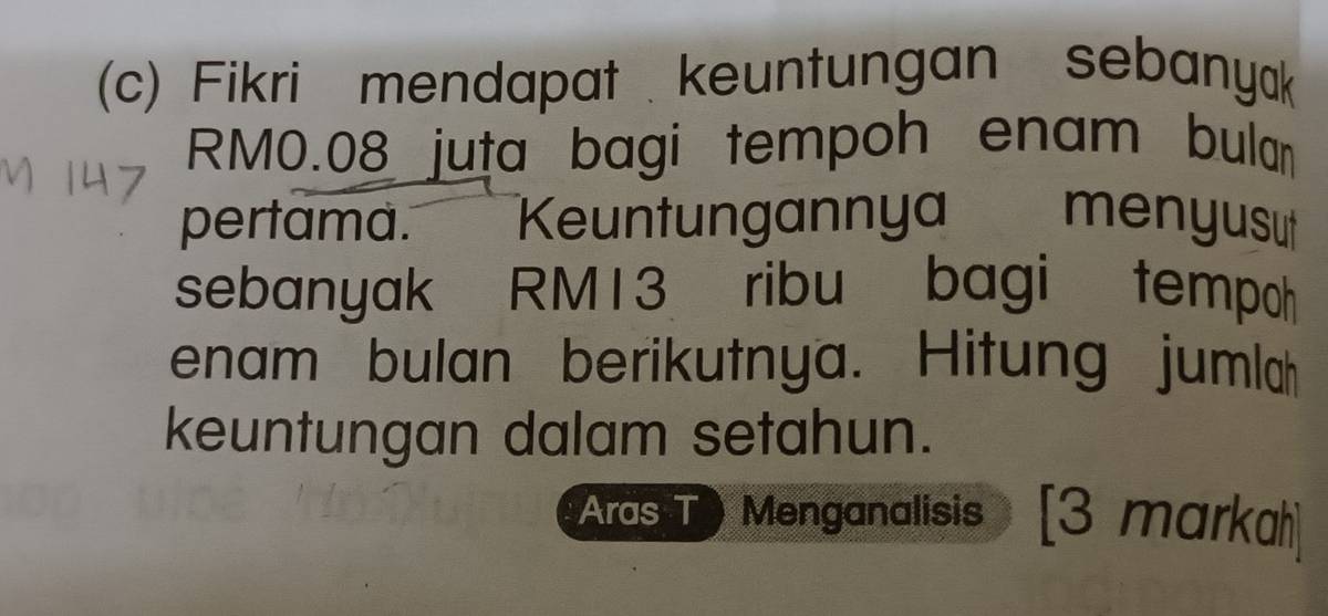 Fikri mendapat keuntungan sebanyak
RM0.08 juta bagi tempoh enam bulan 
pertama. Keuntungannya menyusu 
sebanyak RM13 ribu bagi tempoh 
enam bulan berikutnya. Hitung jumlah 
keuntungan dalam setahun. 
Aras T ) Menganalisis [3 marka