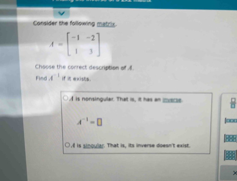 Consider the following matrix.
A=beginbmatrix -1&-2 1&3endbmatrix
Choose the correct description of 1.
Find A^(-1) if it exists.
A is nonsingular. That is, it has an mverse.
A^(-1)=□
[ □□□
is singular. That is, its inverse doesn't exist.