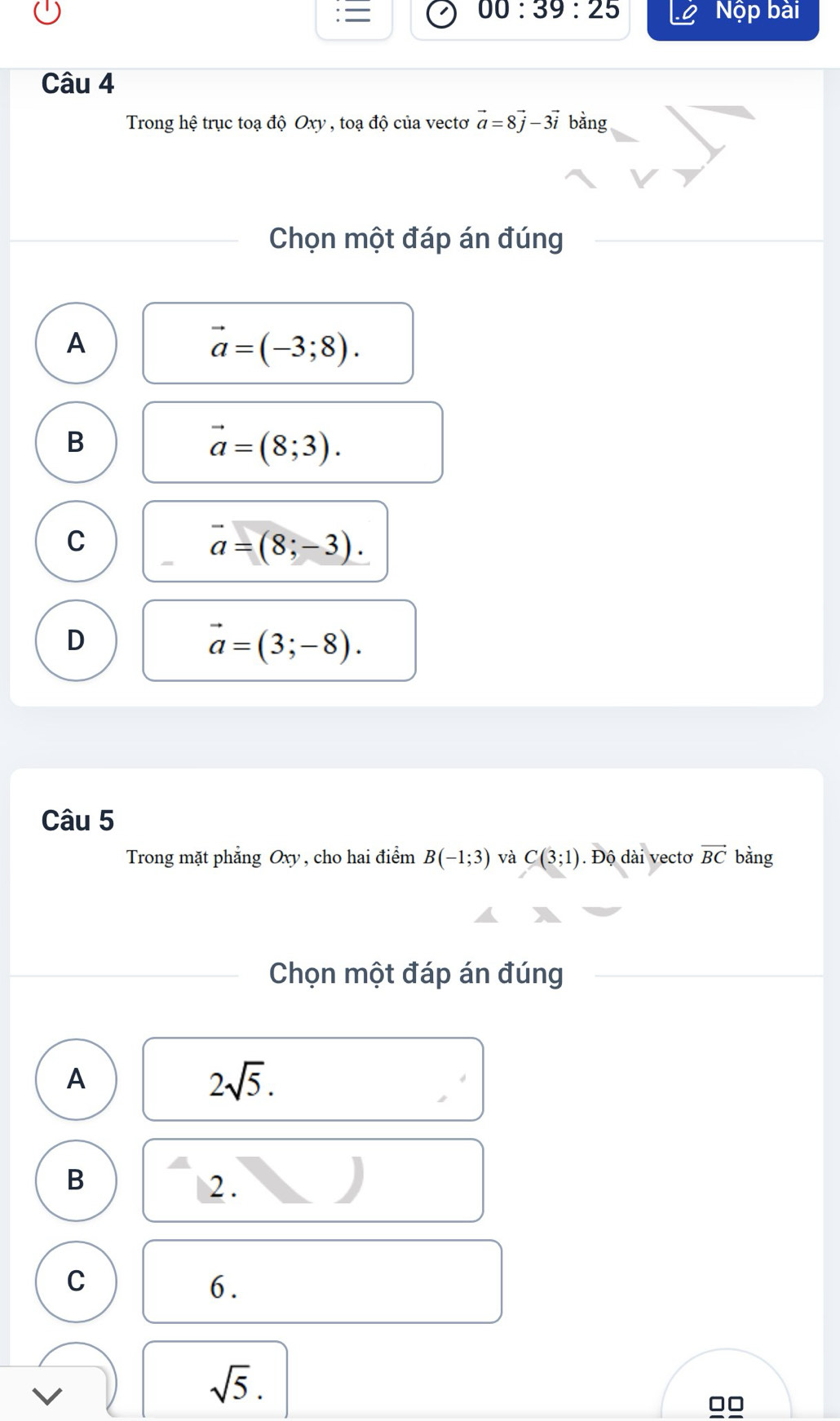 = 00:39:25 Nộp bài
Câu 4
Trong hệ trục toạ độ Oxy , toạ độ của vectơ vector a=8vector j-3vector i bằng
Chọn một đáp án đúng
A
vector a=(-3;8).
B
vector a=(8;3).
C
vector a=(8;-3).
D
vector a=(3;-8). 
Câu 5
Trong mặt phẳng Oxy , cho hai điểm B(-1;3) và C(3;1). Độ dài vectơ vector BC bằng
Chọn một đáp án đúng
A
2sqrt(5).
B 2 .
C
6.
sqrt(5).
□□