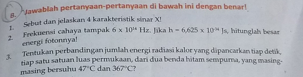 Jawablah pertanyaan-pertanyaan di bawah ini dengan benar! 
1. Sebut dan jelaskan 4 karakteristik sinar X! 
2. Frekuensi cahaya tampak 6* 10^(14)Hz. Jika h=6,625* 10^(-34)Js , hitunglah besar 
energi fotonnya! 
3. Tentukan perbandingan jumlah energi radiasi kalor yang dipancarkan tiap detik, 
tiap satu satuan luas permukaan, dari dua benda hitam sempurna, yang masing- 
masing bersuhu 47°C dan 367°C 2