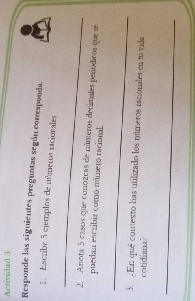 Actividad 3 
Responde las siguientes preguntas según corresponda. 
1. Escribe 5 ejemplos de números racionales 
_ 
2. Anota 5 casos que conozcas de números decimales periódicos que se 
puedan escribir como número racional. 
_ 
3. En qué contexto has utilizado los números racionales en tu vida 
cotidiana? 
_ 
_