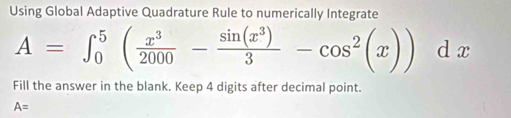 Using Global Adaptive Quadrature Rule to numerically Integrate
A=∈t _0^(5(frac x^3)2000- sin (x^3)/3 -cos^2(x))dx
Fill the answer in the blank. Keep 4 digits after decimal point.
A=