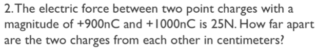 The electric force between two point charges with a 
magnitude of +900nC and +1000nC is 25N. How far apart 
are the two charges from each other in centimeters?