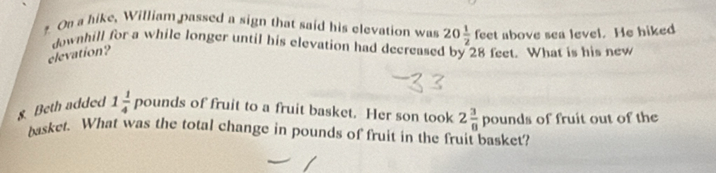 On a hike, William passed a sign that said his elevation was 20 1/2 feet above sea level. He hiked 
downhill for a while longer until his elevation had decreased by 28 feet. What is his new 
elevation? 
8. Beth added 1 1/4 po unds of fruit to a fruit basket. Her son took 2 3/8  pounds of fruit out of the 
basket. What was the total change in pounds of fruit in the fruit basket?