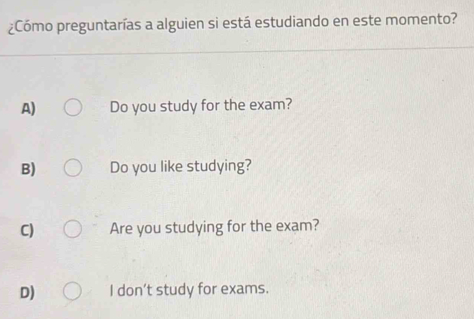 ¿Cómo preguntarías a alguien si está estudiando en este momento?
A) Do you study for the exam?
B) Do you like studying?
C) Are you studying for the exam?
D) I don’t study for exams.