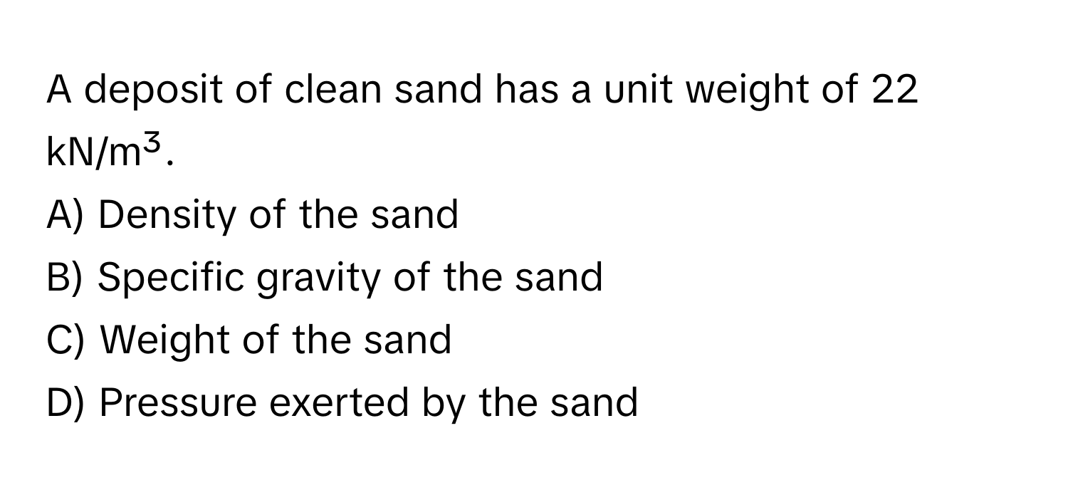 A deposit of clean sand has a unit weight of 22 kN/m³.

A) Density of the sand
B) Specific gravity of the sand
C) Weight of the sand
D) Pressure exerted by the sand