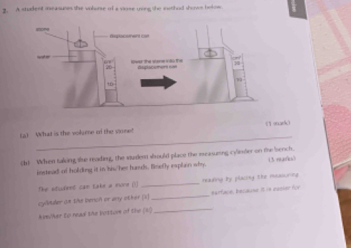 A student measures the volense of a vlose uning the inethod shows bolow. 
_ 
(a) What is the volame of the sone! (1 mack) 
(b) When taking she reading, the surdent should place the measuzing cylmder on the bench. 
instead of holding it in his/her hands. Briefly explain why. (3 maris) 
The student can take a mone ()) _reading by placing the measuring 
cylnder an the berich or any other [i] _sarface, because it is easier for 
Alm/her to read the bottom of the (8) 
_