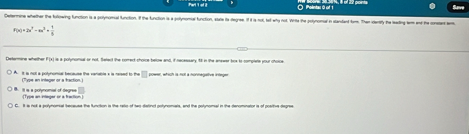 Score: 36.36%, 8 of 22 points Save
Determine whether the following function is a polynomial function. If the function is a polynomial function, state its degree. If it is not, tell why not. Write the polynomial in standard form. Then identify the leading term and the constant term.
F(x)=2x^7-xx^3+ 1/5 
Determine whether F(x) is a polynomial or not. Select the correct choice below and, if necessary, fill in the answer box to complete your choice
A. It is not a polynomial because the variable x is raised to the □ power, which is not a nonnegative integer
(Type an integer or a fraction.)
B. It is a polynomial of degree
(Type an integer or a fraction.)
C. It is not a polynornial because the function is the ratio of two distinct polynomials, and the polynomial in the denominator is of positive degree