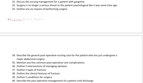 Discuss the nursing management for a patient with gangrene 
32. Surgery is no longer a serious threat to the patient psychological like it was some time ago 
33. Outline any six reasons of performing surgery 
6ISorey Brain Boost 
34. Describe the general post-operative nursing care for the patient who has just undergone a 
major abdominal surgery 
35. Mention any five common post-operative care complications 
36. Outline 5 interventions of managing epistaxis 
37. Outline 5 types of fracture 
38. Outline the clinical features of fracture 
39. Outline 5 conditions for surgery 
40. Describe the post operative management of a patient until discharge