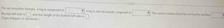 For an isosceles triangle, a leg is congruent to A leg is not necessarily congruent to □ 11°_111 The correct solution found by solving the equation 
the top left side is □ , and the length of the bottom left side is □
(Type integers or decimals.)